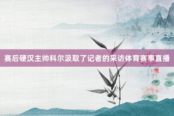 赛后硬汉主帅科尔汲取了记者的采访体育赛事直播
