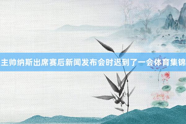 主帅纳斯出席赛后新闻发布会时迟到了一会体育集锦