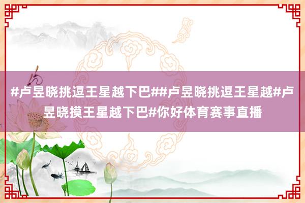 #卢昱晓挑逗王星越下巴##卢昱晓挑逗王星越#卢昱晓摸王星越下巴#你好体育赛事直播