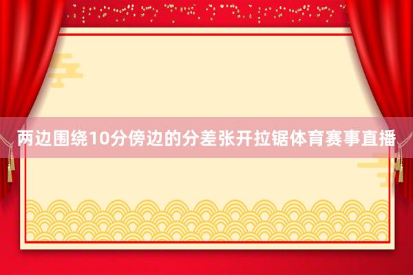 两边围绕10分傍边的分差张开拉锯体育赛事直播