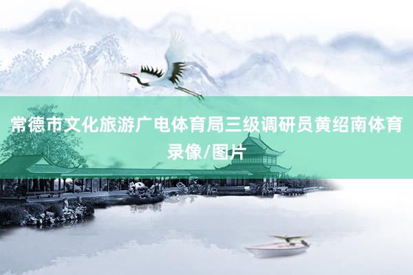 常德市文化旅游广电体育局三级调研员黄绍南体育录像/图片