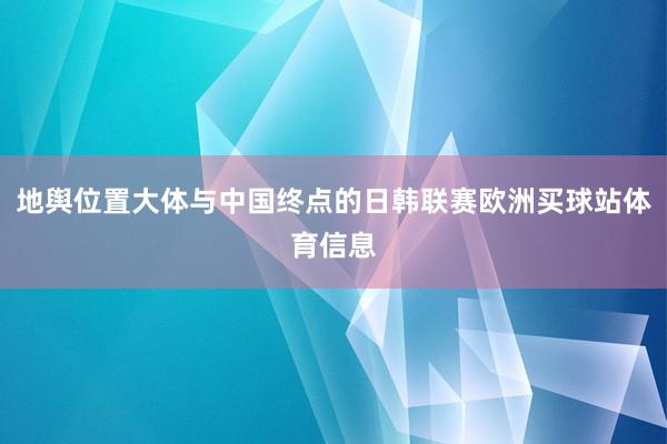 地舆位置大体与中国终点的日韩联赛欧洲买球站体育信息
