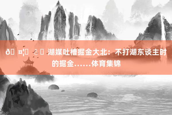 🤦‍♂️湖媒吐槽掘金大北：不打湖东谈主时的掘金……体育集锦