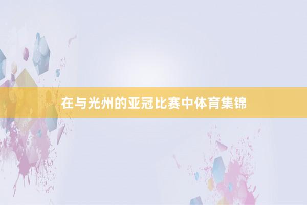 在与光州的亚冠比赛中体育集锦