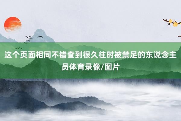这个页面相同不错查到很久往时被禁足的东说念主员体育录像/图片