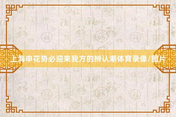上海申花势必迎来我方的辨认潮体育录像/图片