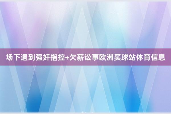 场下遇到强奸指控+欠薪讼事欧洲买球站体育信息
