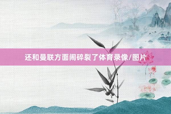 还和曼联方面闹碎裂了体育录像/图片