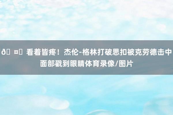 🤕看着皆疼！杰伦-格林打破思扣被克劳德击中面部戳到眼睛体育录像/图片