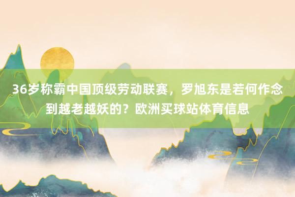 36岁称霸中国顶级劳动联赛，罗旭东是若何作念到越老越妖的？欧洲买球站体育信息