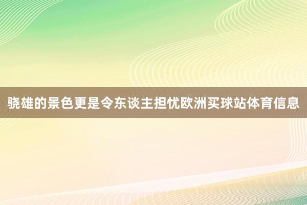 骁雄的景色更是令东谈主担忧欧洲买球站体育信息