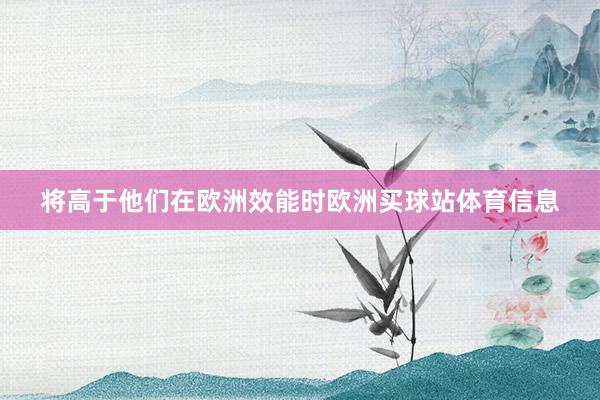 将高于他们在欧洲效能时欧洲买球站体育信息