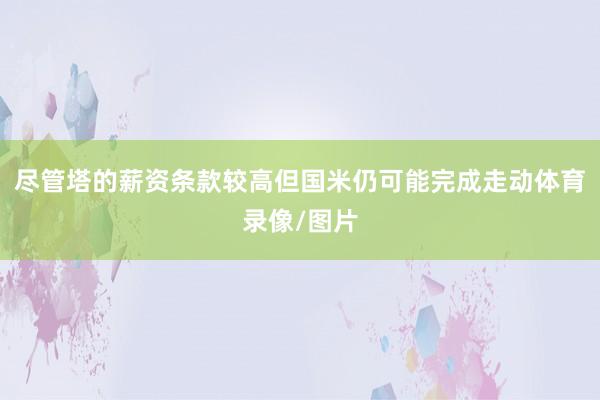 尽管塔的薪资条款较高但国米仍可能完成走动体育录像/图片