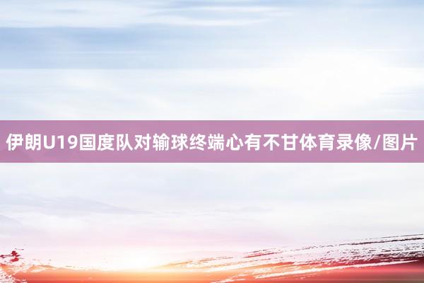 伊朗U19国度队对输球终端心有不甘体育录像/图片