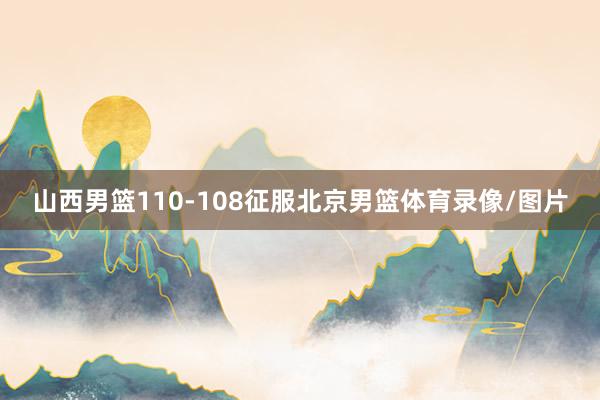 山西男篮110-108征服北京男篮体育录像/图片