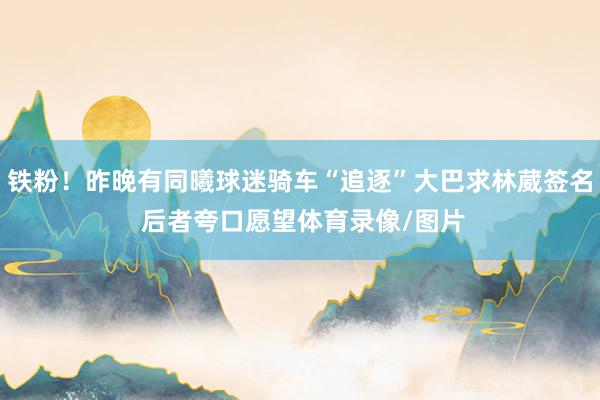 铁粉！昨晚有同曦球迷骑车“追逐”大巴求林葳签名 后者夸口愿望体育录像/图片