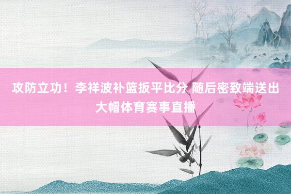 攻防立功！李祥波补篮扳平比分 随后密致端送出大帽体育赛事直播