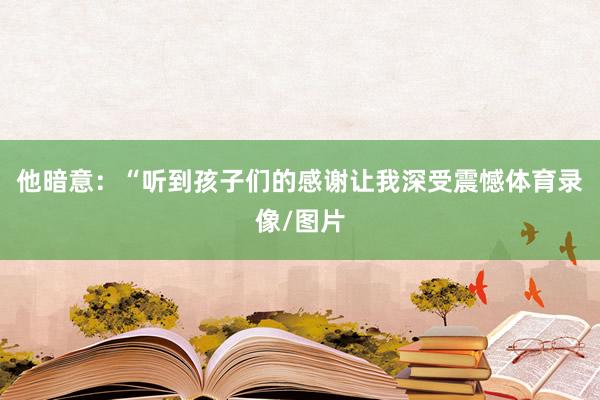 他暗意：“听到孩子们的感谢让我深受震憾体育录像/图片