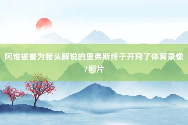 阿谁被誉为猪头解说的里弗斯终于开窍了体育录像/图片