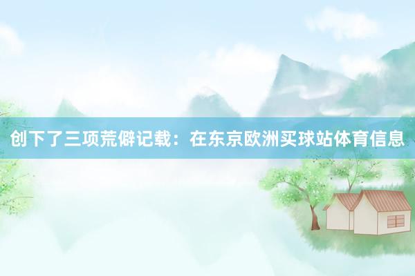 创下了三项荒僻记载：在东京欧洲买球站体育信息