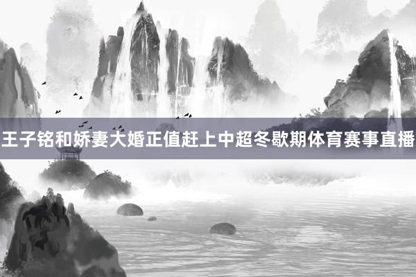 王子铭和娇妻大婚正值赶上中超冬歇期体育赛事直播