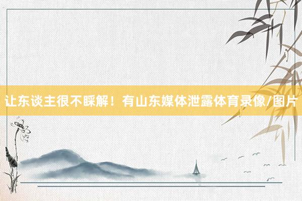 让东谈主很不睬解！有山东媒体泄露体育录像/图片