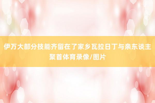 伊万大部分技能齐留在了家乡瓦拉日丁与亲东谈主聚首体育录像/图片