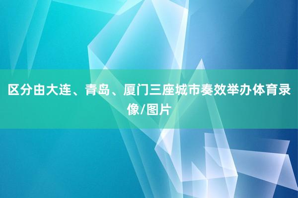 区分由大连、青岛、厦门三座城市奏效举办体育录像/图片