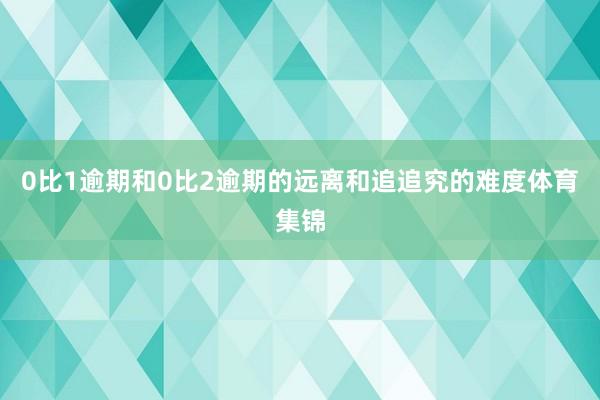 0比1逾期和0比2逾期的远离和追追究的难度体育集锦