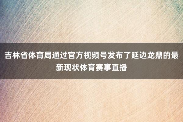 吉林省体育局通过官方视频号发布了延边龙鼎的最新现状体育赛事直播