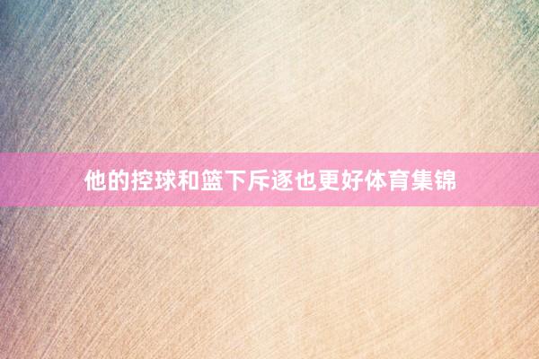 他的控球和篮下斥逐也更好体育集锦