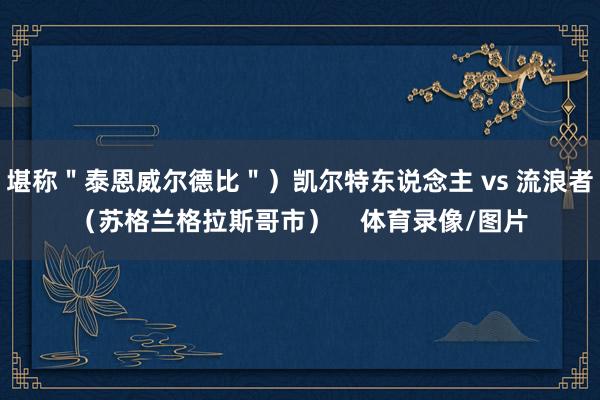 堪称＂泰恩威尔德比＂）凯尔特东说念主 vs 流浪者（苏格兰格拉斯哥市）    体育录像/图片