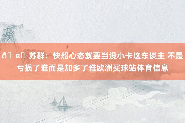 🤔苏群：快船心态就要当没小卡这东谈主 不是亏损了谁而是加多了谁欧洲买球站体育信息