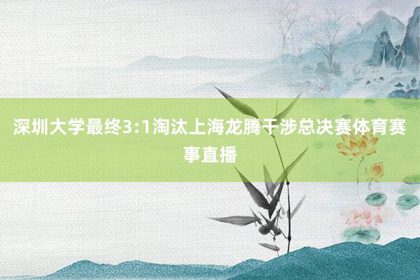 深圳大学最终3:1淘汰上海龙腾干涉总决赛体育赛事直播