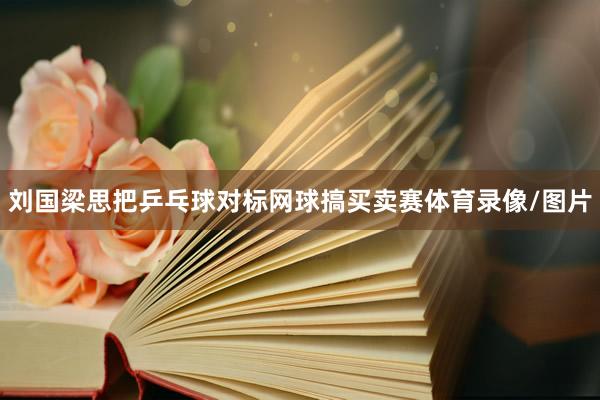 刘国梁思把乒乓球对标网球搞买卖赛体育录像/图片