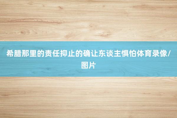 希腊那里的责任抑止的确让东谈主惧怕体育录像/图片
