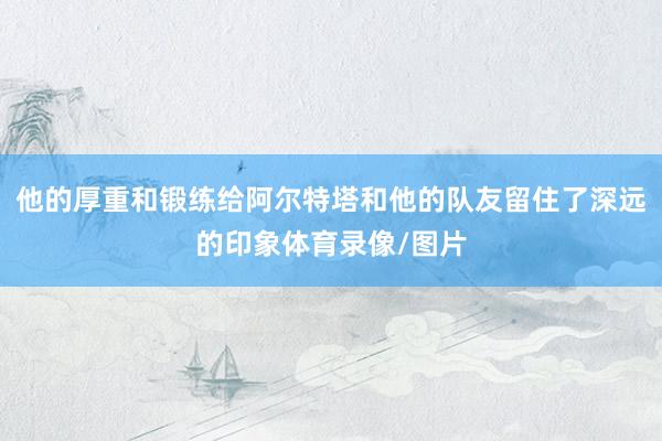 他的厚重和锻练给阿尔特塔和他的队友留住了深远的印象体育录像/图片