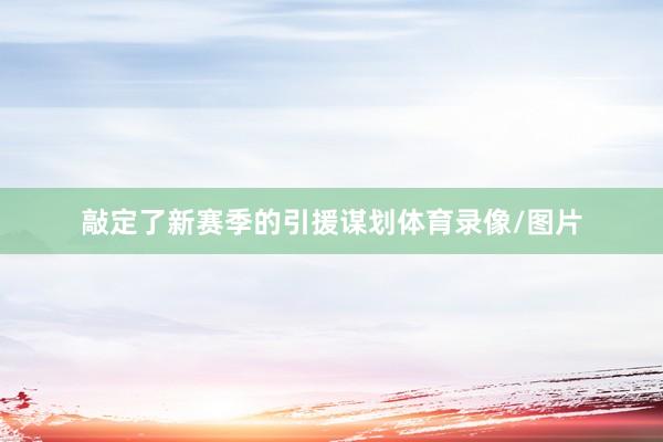 敲定了新赛季的引援谋划体育录像/图片