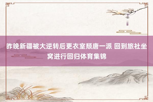 昨晚新疆被大逆转后更衣室颓唐一派 回到旅社坐窝进行回归体育集锦
