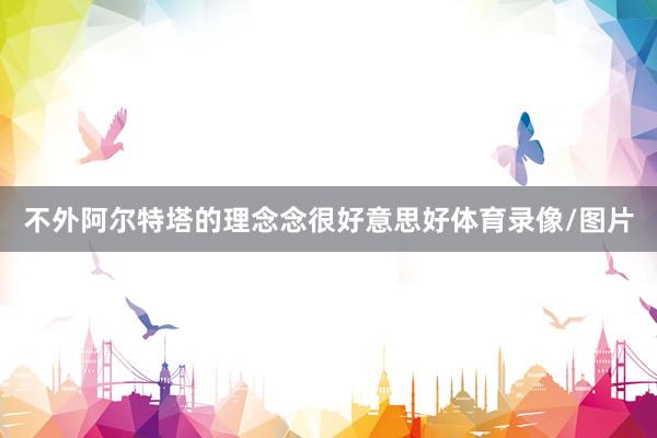 不外阿尔特塔的理念念很好意思好体育录像/图片