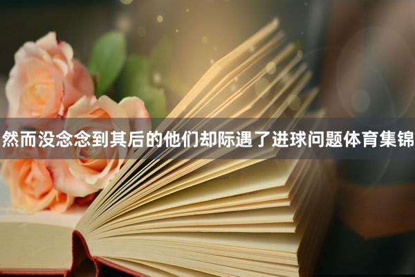 然而没念念到其后的他们却际遇了进球问题体育集锦