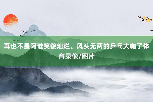 再也不是阿谁笑貌灿烂、风头无两的乒乓大咖了体育录像/图片