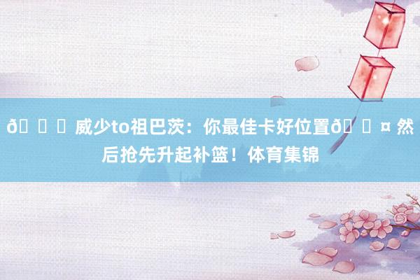 👀威少to祖巴茨：你最佳卡好位置😤 然后抢先升起补篮！体育集锦