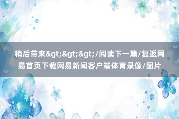 稍后带来>>>/阅读下一篇/复返网易首页下载网易新闻客户端体育录像/图片