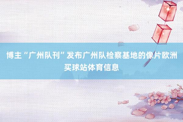 博主“广州队刊”发布广州队检察基地的像片欧洲买球站体育信息