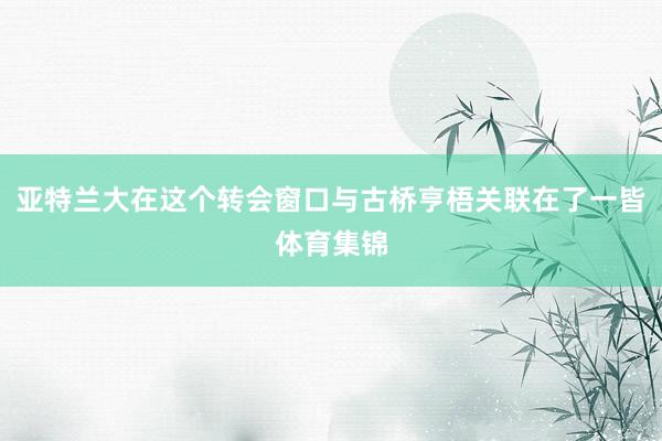 亚特兰大在这个转会窗口与古桥亨梧关联在了一皆体育集锦