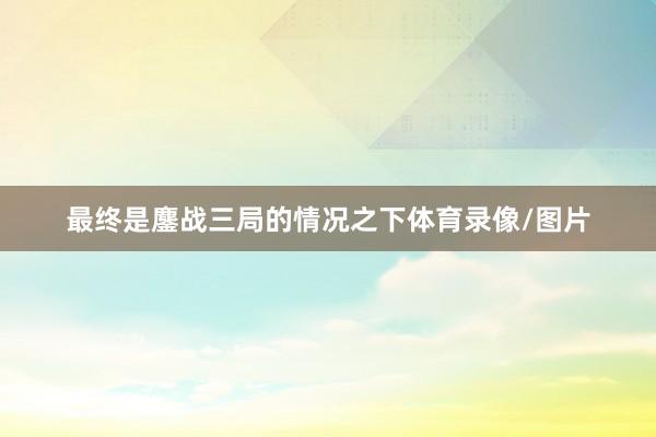 最终是鏖战三局的情况之下体育录像/图片