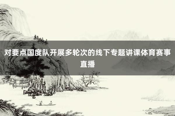 对要点国度队开展多轮次的线下专题讲课体育赛事直播