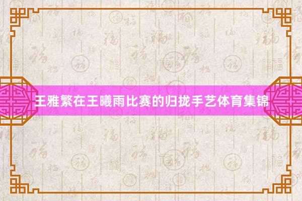 王雅繁在王曦雨比赛的归拢手艺体育集锦