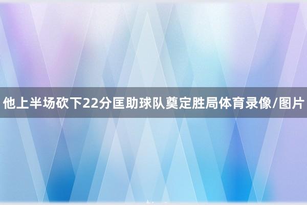 他上半场砍下22分匡助球队奠定胜局体育录像/图片
